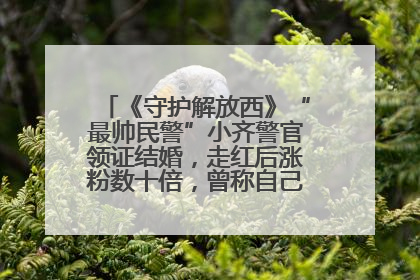 《守护解放西》“最帅民警”小齐警官领证结婚，走红后涨粉数十倍，曾称自己只是普通人