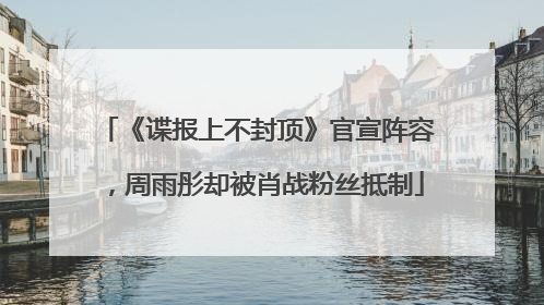 《谍报上不封顶》官宣阵容，周雨彤却被肖战粉丝抵制