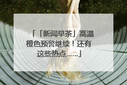 「新闻早茶」高温橙色预警继续！还有这些热点……