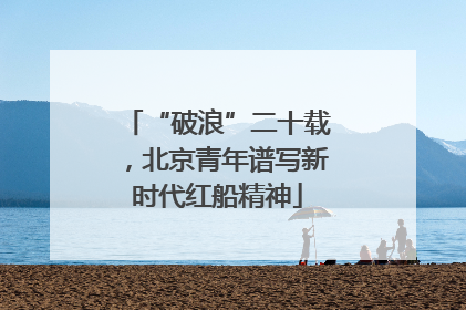 “破浪”二十载，北京青年谱写新时代红船精神