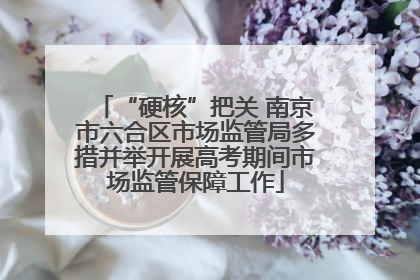 “硬核”把关 南京市六合区市场监管局多措并举开展高考期间市场监管保障工作