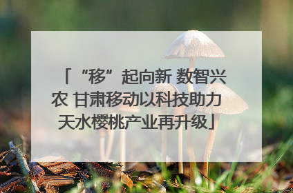 “移”起向新 数智兴农 甘肃移动以科技助力天水樱桃产业再升级