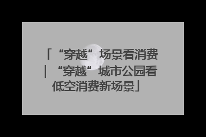 “穿越”场景看消费｜“穿越”城市公园看低空消费新场景