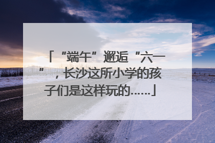 “端午”邂逅“六一”，长沙这所小学的孩子们是这样玩的……
