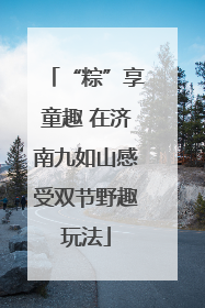 “粽”享童趣 在济南九如山感受双节野趣玩法