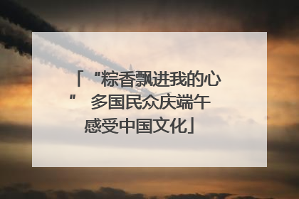 “粽香飘进我的心” 多国民众庆端午感受中国文化