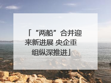 “两船”合并迎来新进展 央企重组纵深推进