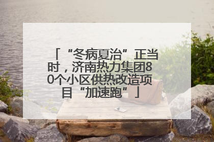 “冬病夏治”正当时，济南热力集团80个小区供热改造项目“加速跑”