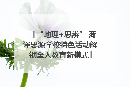 “地理+思辨” 菏泽思源学校特色活动解锁全人教育新模式