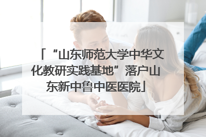 “山东师范大学中华文化教研实践基地”落户山东新中鲁中医医院