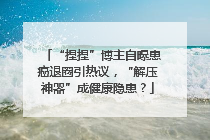 “捏捏”博主自曝患癌退圈引热议，“解压神器”成健康隐患？