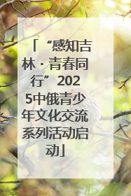 “感知吉林・青春同行”2025中俄青少年文化交流系列活动启动