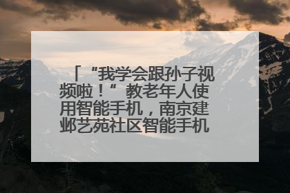 “我学会跟孙子视频啦！”教老年人使用智能手机，南京建邺艺苑社区智能手机课堂圆满落幕