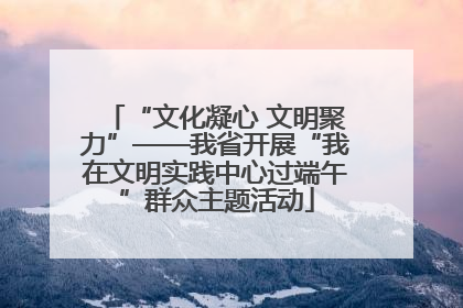 “文化凝心 文明聚力”——我省开展“我在文明实践中心过端午”群众主题活动