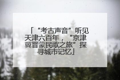 “考古声音”听见天津六百年，“京津冀晋蒙民歌之旅”探寻城市记忆