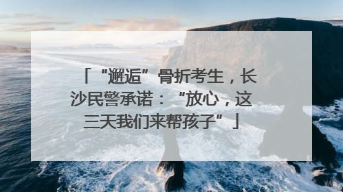 “邂逅”骨折考生，长沙民警承诺：“放心，这三天我们来帮孩子”