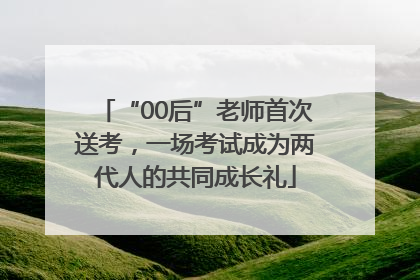 “00后”老师首次送考，一场考试成为两代人的共同成长礼