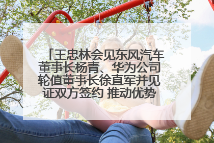 王忠林会见东风汽车董事长杨青、华为公司轮值董事长徐直军并见证双方签约 推动优势互补 实现共赢发展