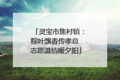 灵宝市焦村镇：粽叶飘香传孝意 志愿温情暖夕阳