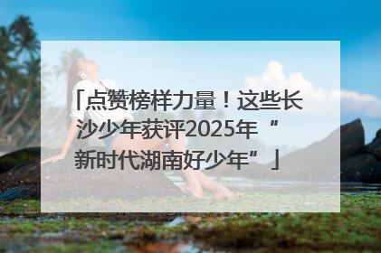 点赞榜样力量！这些长沙少年获评2025年“新时代湖南好少年”