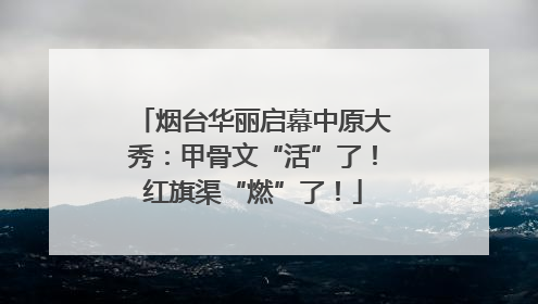 烟台华丽启幕中原大秀：甲骨文“活”了！红旗渠“燃”了！