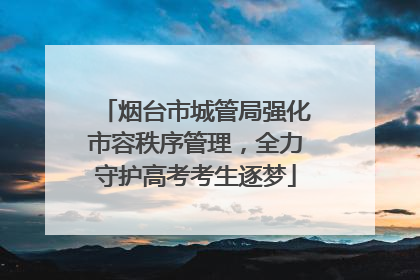 烟台市城管局强化市容秩序管理，全力守护高考考生逐梦