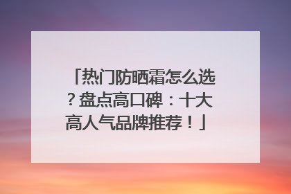 热门防晒霜怎么选？盘点高口碑：十大高人气品牌推荐！