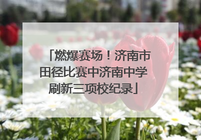 燃爆赛场！济南市田径比赛中济南中学刷新三项校纪录