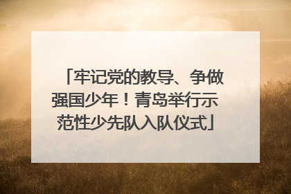 牢记党的教导、争做强国少年！青岛举行示范性少先队入队仪式