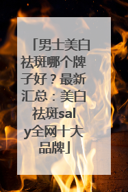男士美白祛斑哪个牌子好？最新汇总：美白祛斑saly全网十大品牌