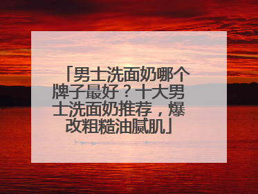 男士洗面奶哪个牌子最好？十大男士洗面奶推荐，爆改粗糙油腻肌