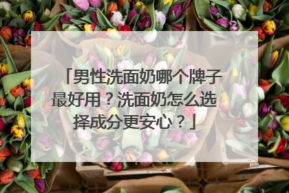 男性洗面奶哪个牌子最好用？洗面奶怎么选择成分更安心？
