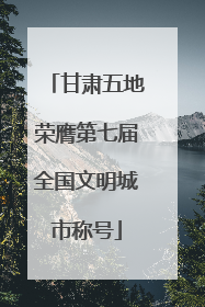 甘肃五地荣膺第七届全国文明城市称号