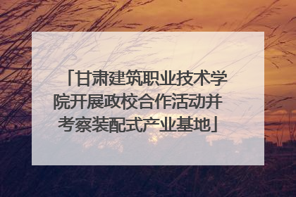 甘肃建筑职业技术学院开展政校合作活动并考察装配式产业基地