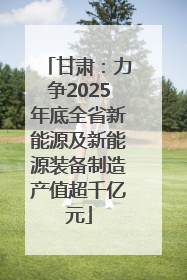 甘肃：力争2025年底全省新能源及新能源装备制造产值超千亿元