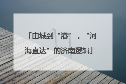由城到“港”，“河海直达”的济南逻辑