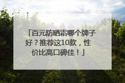 百元防晒霜哪个牌子好？推荐这10款，性价比高口碑佳！