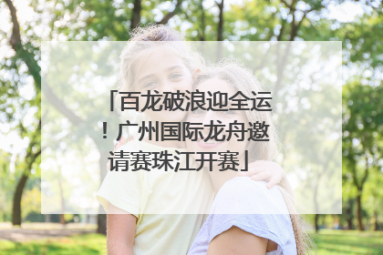 百龙破浪迎全运！广州国际龙舟邀请赛珠江开赛