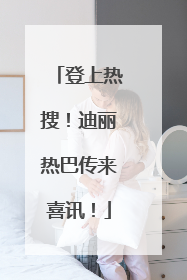 登上热搜！迪丽热巴传来喜讯！