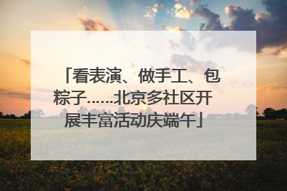 看表演、做手工、包粽子……北京多社区开展丰富活动庆端午