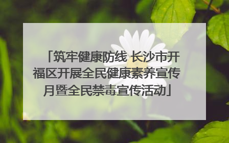 筑牢健康防线 长沙市开福区开展全民健康素养宣传月暨全民禁毒宣传活动