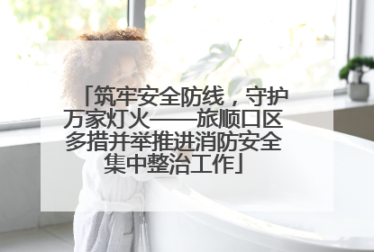 筑牢安全防线，守护万家灯火——旅顺口区多措并举推进消防安全集中整治工作