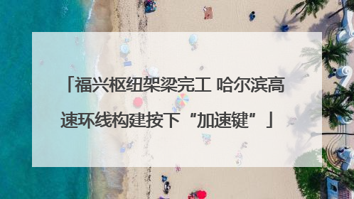 福兴枢纽架梁完工 哈尔滨高速环线构建按下“加速键”