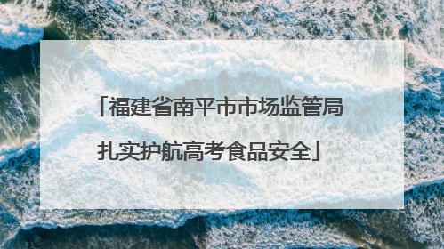 福建省南平市市场监管局扎实护航高考食品安全