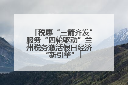 税惠“三箭齐发”服务“四轮驱动”兰州税务激活假日经济“新引擎”