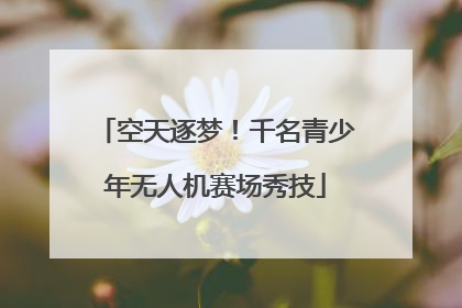 空天逐梦！千名青少年无人机赛场秀技