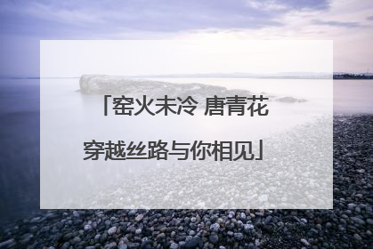 窑火未冷 唐青花穿越丝路与你相见