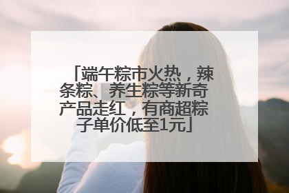 端午粽市火热，辣条粽、养生粽等新奇产品走红，有商超粽子单价低至1元