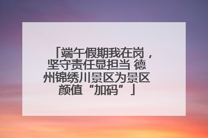 端午假期我在岗，坚守责任显担当 德州锦绣川景区为景区颜值“加码”