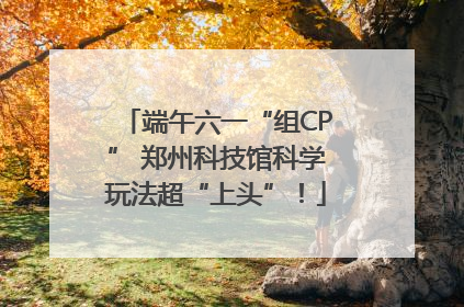 端午六一“组CP” 郑州科技馆科学玩法超“上头”！